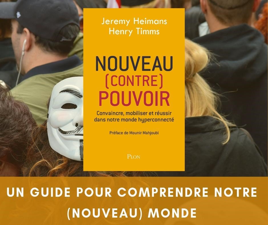 NOUVEAU (CONTRE) POUVOIR : Convaincre, mobiliser et réussir dans notre monde hyperconnecté. Jeremy HEIMANS et Henry TIMMS, Stéphane ROQUES (traducteur). Date de parution : 28/02/2019 PLON